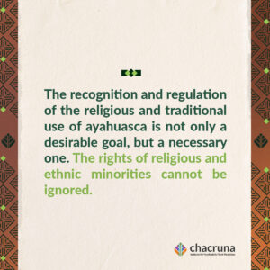 "The recognition and regulation of the religious and traditional use of ayahuasca is not only a desirable goal, but a necessary one. The rights of religious and ethnic minorities cannot be ignored. 
