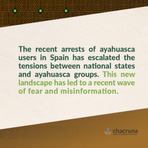 "The recent arrests of ayahuasca users in Spain has escalated the tensions between national states and ayahuasca groups. This new landscape has led to a recent wave of fear and misinformation.
